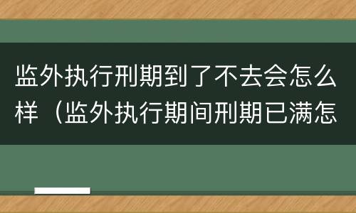 监外执行刑期到了不去会怎么样（监外执行期间刑期已满怎么办?）