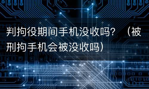 判拘役期间手机没收吗？（被刑拘手机会被没收吗）