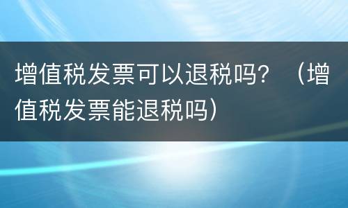 增值税发票可以退税吗？（增值税发票能退税吗）