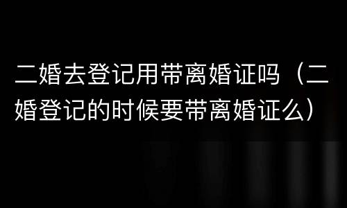 二婚去登记用带离婚证吗（二婚登记的时候要带离婚证么）