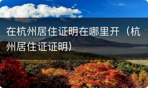 在杭州居住证明在哪里开（杭州居住证证明）