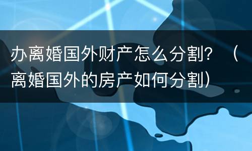 办离婚国外财产怎么分割？（离婚国外的房产如何分割）