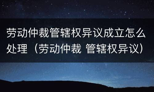 劳动仲裁管辖权异议成立怎么处理（劳动仲裁 管辖权异议）