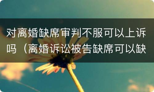 对离婚缺席审判不服可以上诉吗（离婚诉讼被告缺席可以缺席判决）