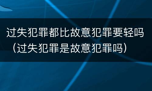 过失犯罪都比故意犯罪要轻吗（过失犯罪是故意犯罪吗）