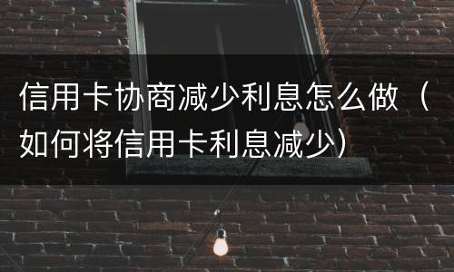 信用卡协商减少利息怎么做（如何将信用卡利息减少）