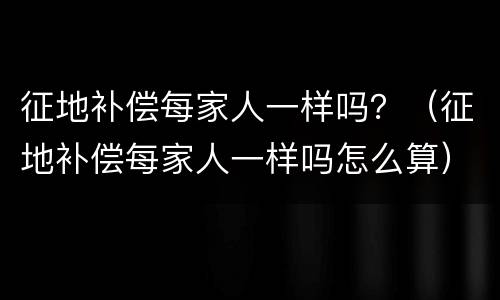 征地补偿每家人一样吗？（征地补偿每家人一样吗怎么算）