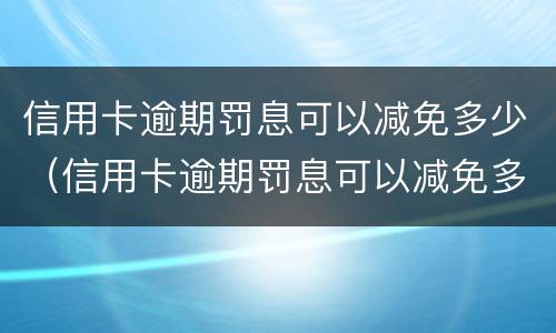 信用卡逾期罚息可以减免多少（信用卡逾期罚息可以减免多少本金）