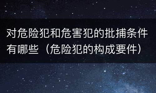 对危险犯和危害犯的批捕条件有哪些（危险犯的构成要件）