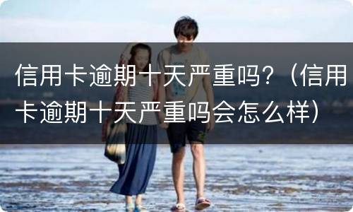 信用卡逾期十天严重吗?（信用卡逾期十天严重吗会怎么样）