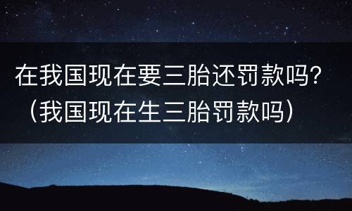 在我国现在要三胎还罚款吗？（我国现在生三胎罚款吗）