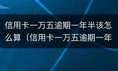 信用卡一万五逾期一年半该怎么算（信用卡一万五逾期一年半该怎么算利息）