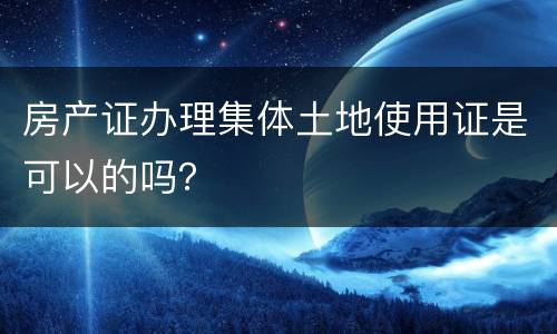 房产证办理集体土地使用证是可以的吗？