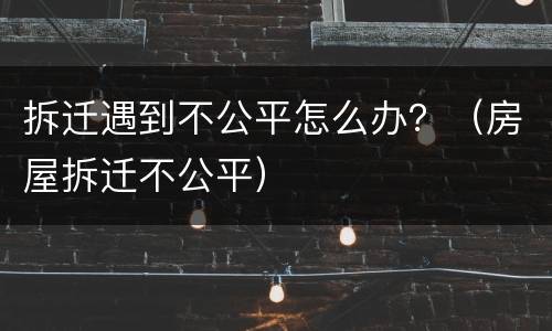 拆迁遇到不公平怎么办？（房屋拆迁不公平）