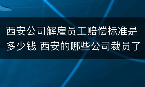 西安公司解雇员工赔偿标准是多少钱 西安的哪些公司裁员了