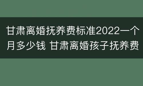 甘肃离婚抚养费标准2022一个月多少钱 甘肃离婚孩子抚养费怎么算