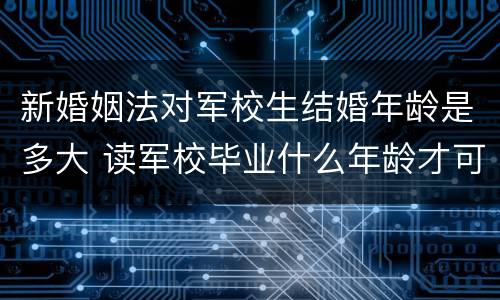 新婚姻法对军校生结婚年龄是多大 读军校毕业什么年龄才可结婚
