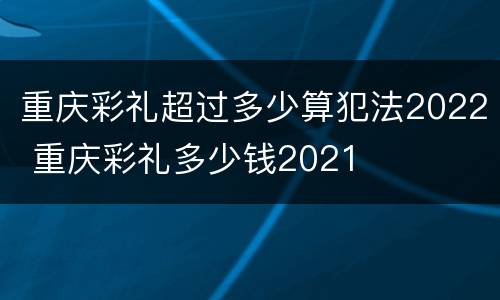 重庆彩礼超过多少算犯法2022 重庆彩礼多少钱2021