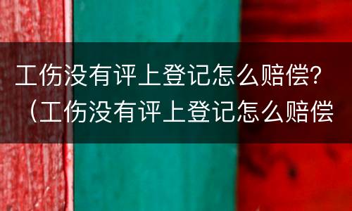 工伤没有评上登记怎么赔偿？（工伤没有评上登记怎么赔偿的）