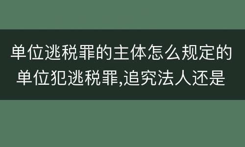 单位逃税罪的主体怎么规定的 单位犯逃税罪,追究法人还是实际控制人