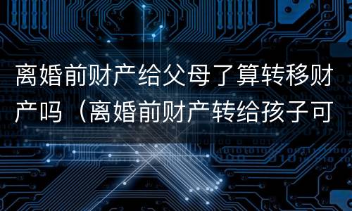 离婚前财产给父母了算转移财产吗（离婚前财产转给孩子可以吗）