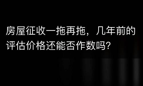 房屋征收一拖再拖，几年前的评估价格还能否作数吗？