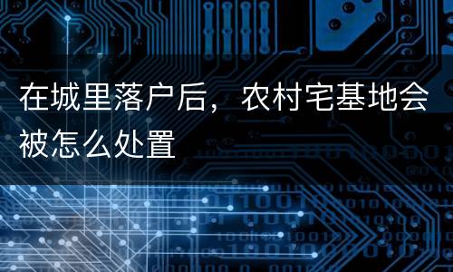 在城里落户后，农村宅基地会被怎么处置