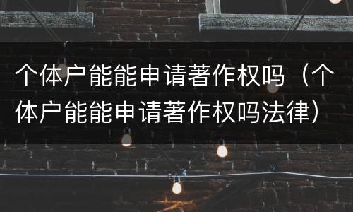 个体户能能申请著作权吗（个体户能能申请著作权吗法律）
