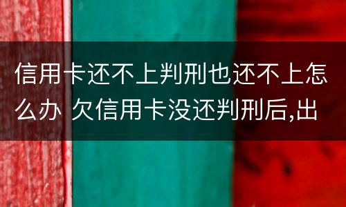 信用卡还不上判刑也还不上怎么办 欠信用卡没还判刑后,出来需要还?