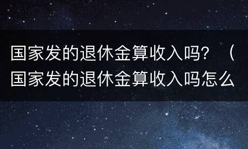 国家发的退休金算收入吗？（国家发的退休金算收入吗怎么算）