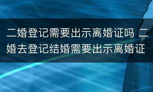 二婚登记需要出示离婚证吗 二婚去登记结婚需要出示离婚证么