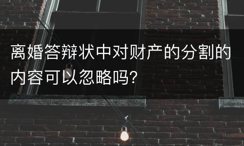 离婚答辩状中对财产的分割的内容可以忽略吗？