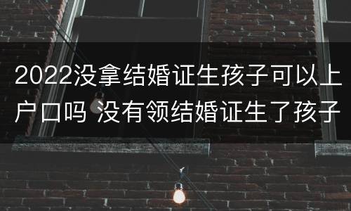 2022没拿结婚证生孩子可以上户口吗 没有领结婚证生了孩子怎么上户口