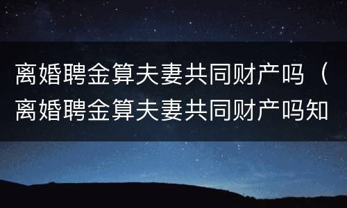 离婚聘金算夫妻共同财产吗（离婚聘金算夫妻共同财产吗知乎）