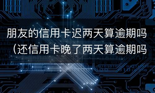 朋友的信用卡迟两天算逾期吗（还信用卡晚了两天算逾期吗）