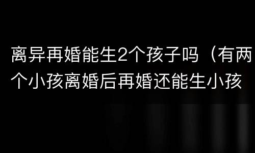 离异再婚能生2个孩子吗（有两个小孩离婚后再婚还能生小孩吗）