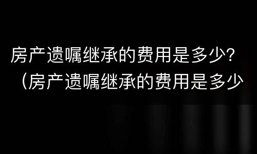 房产遗嘱继承的费用是多少？（房产遗嘱继承的费用是多少啊）