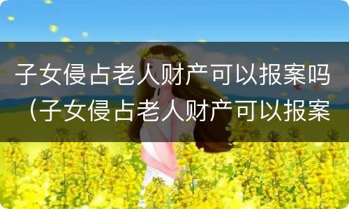 子女侵占老人财产可以报案吗（子女侵占老人财产可以报案吗怎么处理）