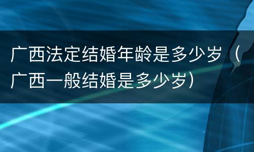 广西法定结婚年龄是多少岁（广西一般结婚是多少岁）