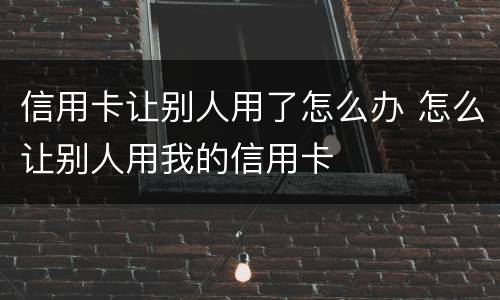 信用卡让别人用了怎么办 怎么让别人用我的信用卡