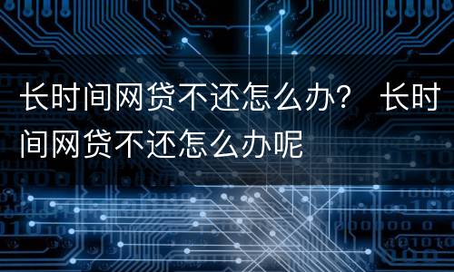 长时间网贷不还怎么办？ 长时间网贷不还怎么办呢