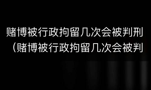 赌博被行政拘留几次会被判刑（赌博被行政拘留几次会被判刑吗）