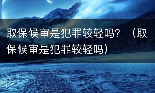 取保候审是犯罪较轻吗？（取保候审是犯罪较轻吗）