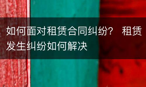 如何面对租赁合同纠纷？ 租赁发生纠纷如何解决