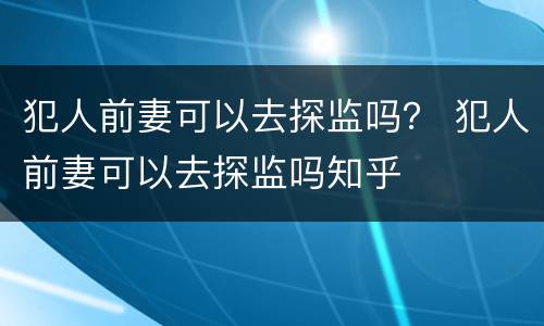 犯人前妻可以去探监吗？ 犯人前妻可以去探监吗知乎