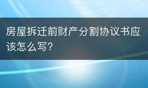 房屋拆迁前财产分割协议书应该怎么写?