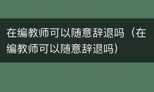 在编教师可以随意辞退吗（在编教师可以随意辞退吗）