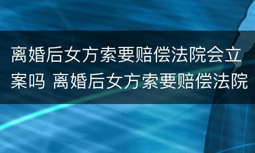 离婚后女方索要赔偿法院会立案吗 离婚后女方索要赔偿法院会立案吗怎么办