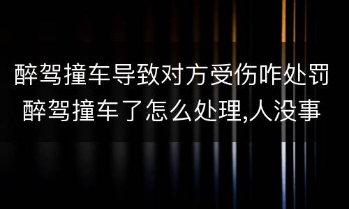 醉驾撞车导致对方受伤咋处罚 醉驾撞车了怎么处理,人没事,车损哪一方赔