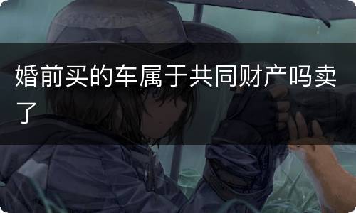 婚前买的车属于共同财产吗卖了